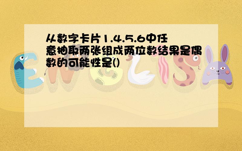 从数字卡片1.4.5.6中任意抽取两张组成两位数结果是偶数的可能性是()