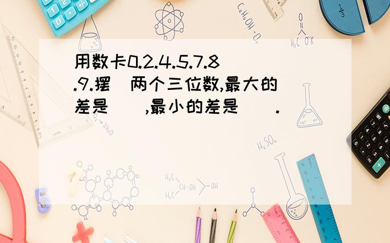 用数卡0.2.4.5.7.8.9.摆岀两个三位数,最大的差是（）,最小的差是（）.