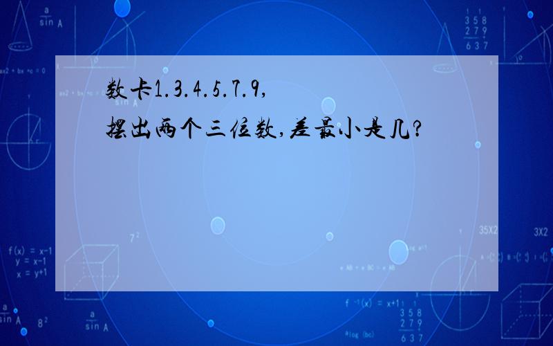 数卡1.3.4.5.7.9,摆出两个三位数,差最小是几?