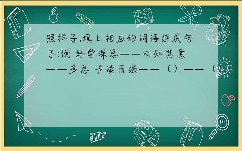 照样子,填上相应的词语连成句子:例 好学深思——心知其意——多思 书读百遍——（）——（）