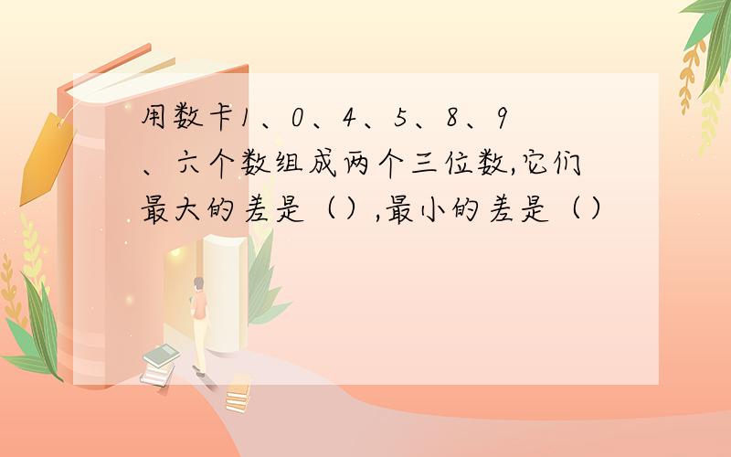 用数卡1、0、4、5、8、9、六个数组成两个三位数,它们最大的差是（）,最小的差是（）