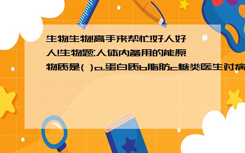 生物生物!高手来帮忙!好人好人!生物题:人体内备用的能原物质是( )a.蛋白质b脂肪c糖类医生对病人进行静脉注射青霉素等药物,若跟踪观察,青霉素最先到达心脏结构中的（ ）a左心房b右心室c