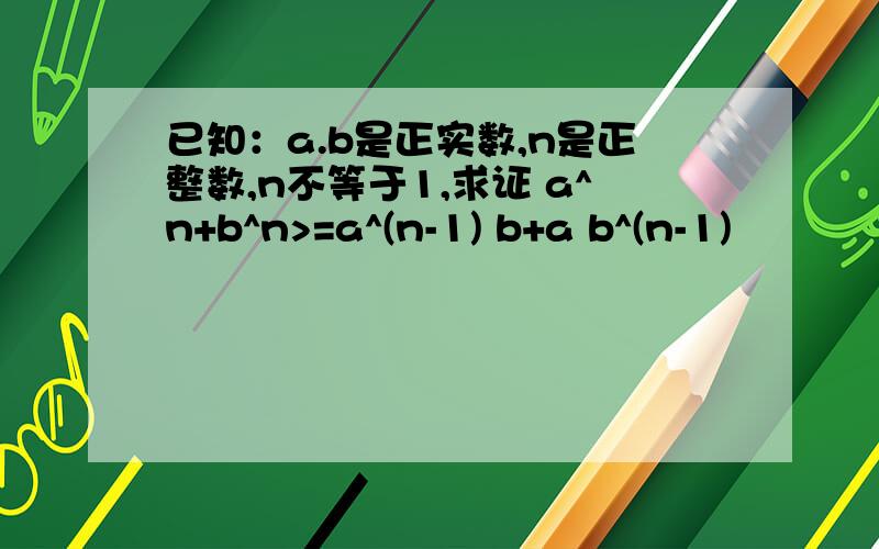 已知：a.b是正实数,n是正整数,n不等于1,求证 a^n+b^n>=a^(n-1) b+a b^(n-1)