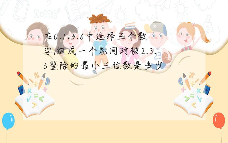 在0.1.3.6中选择三个数字,组成一个能同时被2.3.5整除的最小三位数是多少