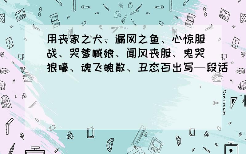 用丧家之犬、漏网之鱼、心惊胆战、哭爹喊娘、闻风丧胆、鬼哭狼嚎、魂飞魄散、丑态百出写—段话