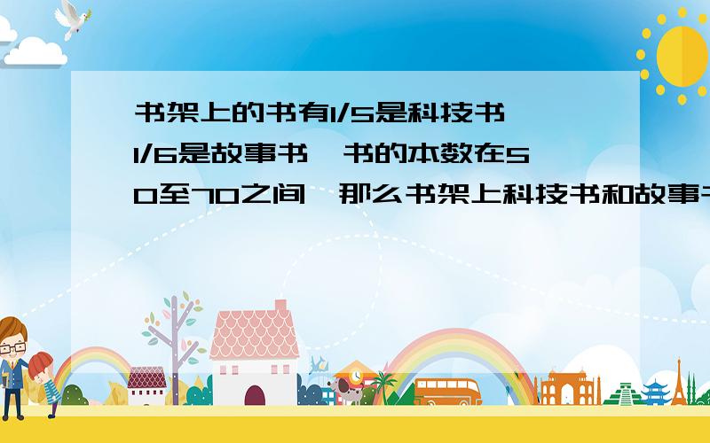 书架上的书有1/5是科技书,1/6是故事书,书的本数在50至70之间,那么书架上科技书和故事书各有（）（）本