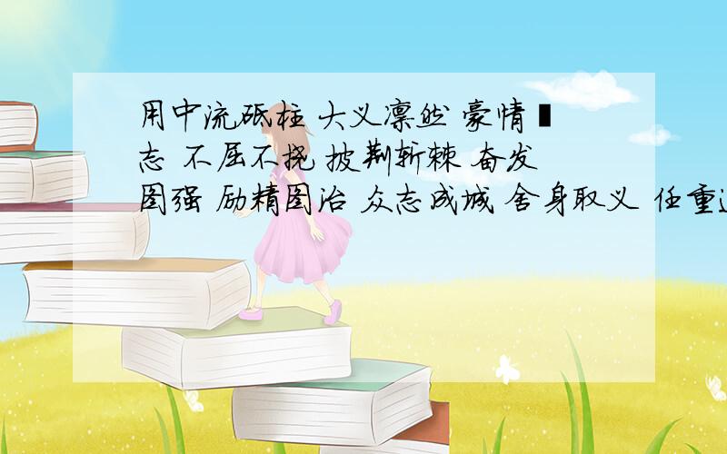 用中流砥柱 大义凛然 豪情壮志 不屈不挠 披荆斩棘 奋发图强 励精图治 众志成城 舍身取义 任重道远 再接再