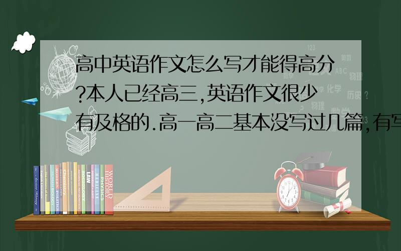 高中英语作文怎么写才能得高分?本人已经高三,英语作文很少有及格的.高一高二基本没写过几篇,有写也是试卷的.平时没有训练.在高考,基础写作和那什么写作占的分值很高.我想尽量多拿两