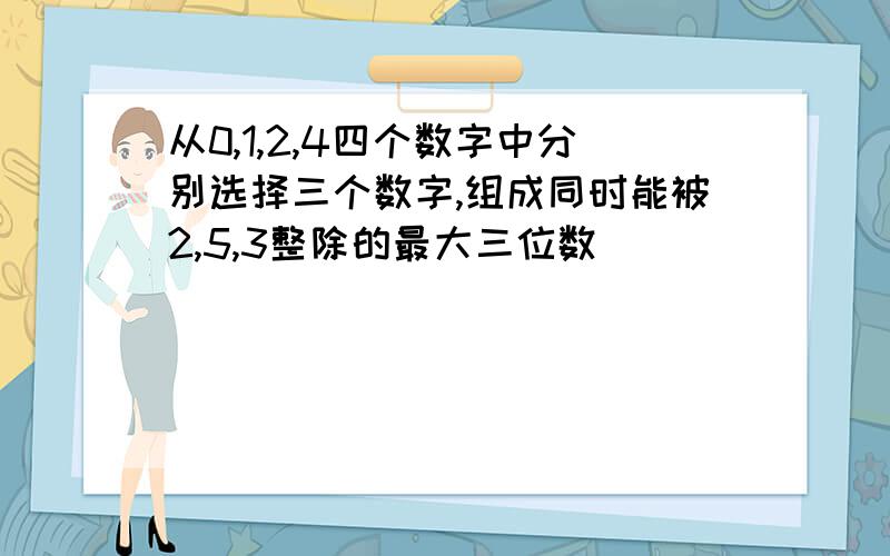 从0,1,2,4四个数字中分别选择三个数字,组成同时能被2,5,3整除的最大三位数