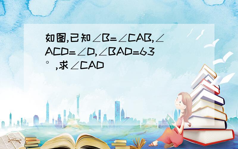 如图,已知∠B=∠CAB,∠ACD=∠D,∠BAD=63°,求∠CAD