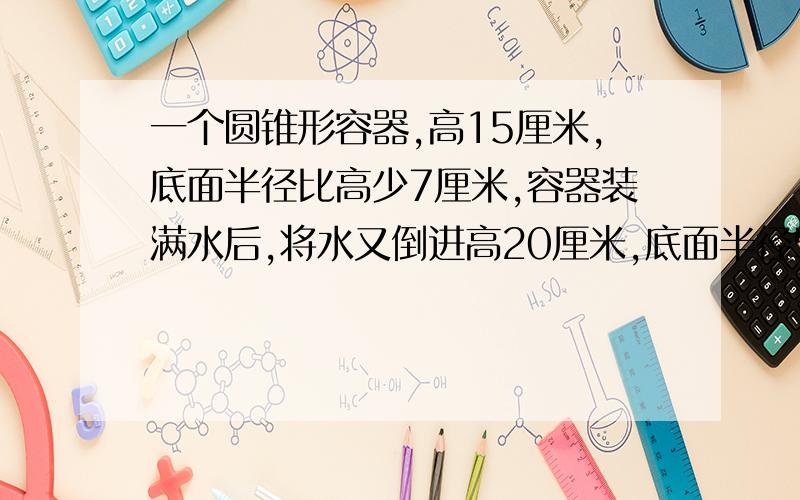 一个圆锥形容器,高15厘米,底面半径比高少7厘米,容器装满水后,将水又倒进高20厘米,底面半径5厘米的圆柱体容器中,求水面距圆柱体容器的上端有几厘米?有AB两个圆柱形容器,最初在容器A里装