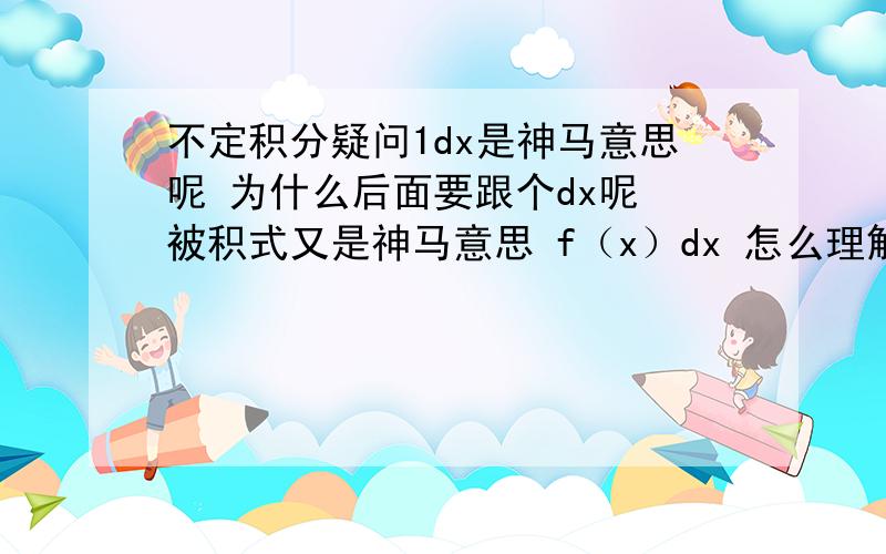 不定积分疑问1dx是神马意思呢 为什么后面要跟个dx呢 被积式又是神马意思 f（x）dx 怎么理解这个式子书上说 f（x）dx叫做被积式 那么这个式子的意义是什么呢 【不定积分】 -------------------我