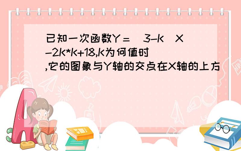 已知一次函数Y＝（3-K）X-2K*K+18,K为何值时,它的图象与Y轴的交点在X轴的上方