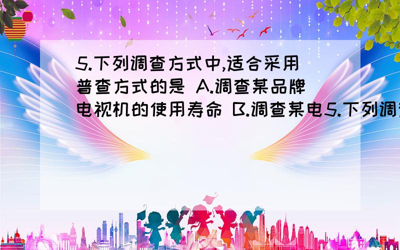 5.下列调查方式中,适合采用普查方式的是 A.调查某品牌电视机的使用寿命 B.调查某电5.下列调查方式中,适合采用普查方式的是 A.调查某品牌电视机的使用寿命 B.调查某电视连续剧在全国的收