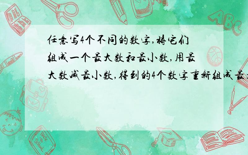 任意写4个不同的数字,将它们组成一个最大数和最小数,用最大数减最小数,得到的4个数字重新组成最大数和最小数,再相减.重复上述步骤,你发现了什么规律?