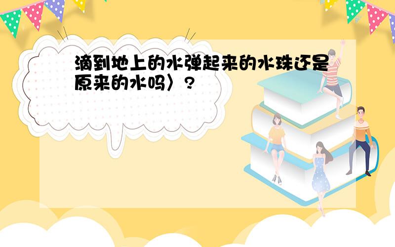 滴到地上的水弹起来的水珠还是原来的水吗〉?