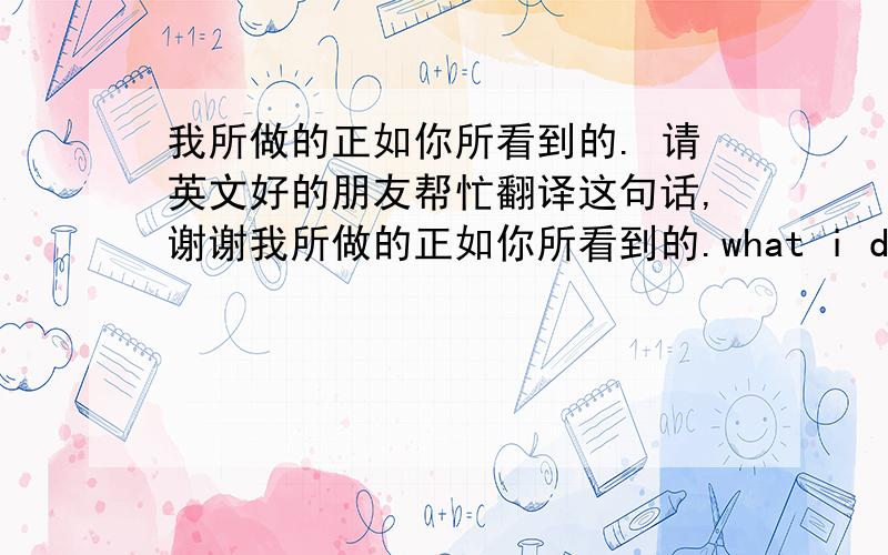 我所做的正如你所看到的. 请英文好的朋友帮忙翻译这句话,谢谢我所做的正如你所看到的.what i did as what you saw. 这样翻译对吗?如不对,请指导一下,谢谢