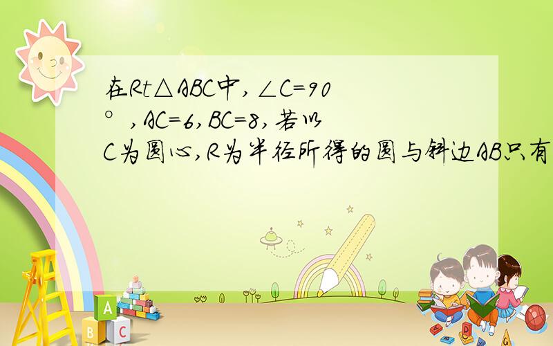 在Rt△ABC中,∠C=90°,AC=6,BC=8,若以C为圆心,R为半径所得的圆与斜边AB只有一个公共点,R的取值范围