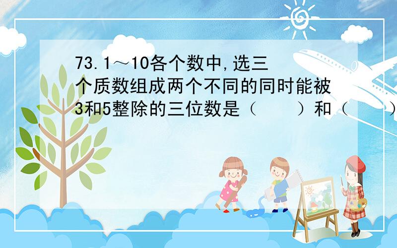 73.1～10各个数中,选三个质数组成两个不同的同时能被3和5整除的三位数是（　　）和（　　）.求求