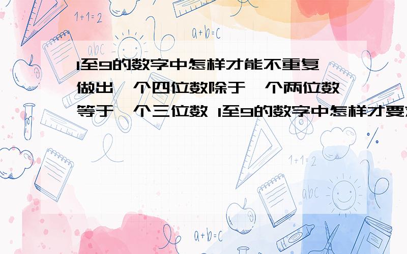 1至9的数字中怎样才能不重复做出一个四位数除于一个两位数等于一个三位数 1至9的数字中怎样才要求在1-9这些数字中在不重复的情况下,列出一个四位数除于一个两位数等于一个三位数,要求