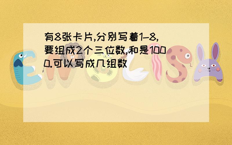 有8张卡片,分别写着1-8,要组成2个三位数,和是1000.可以写成几组数