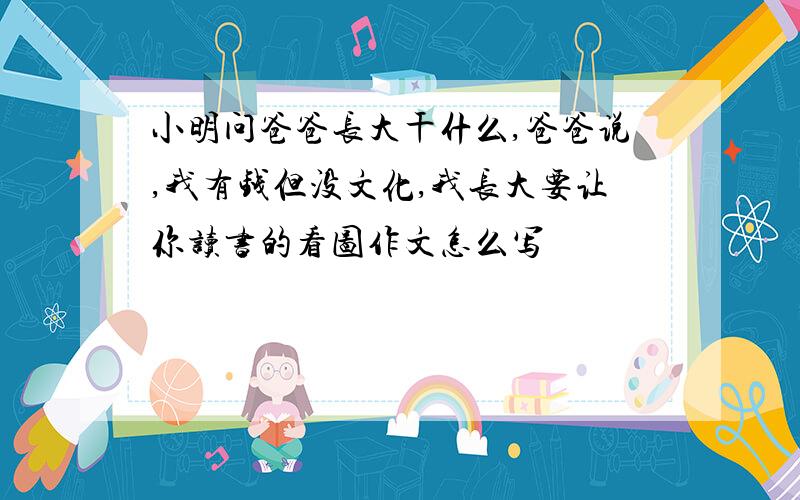 小明问爸爸长大干什么,爸爸说,我有钱但没文化,我长大要让你读书的看图作文怎么写