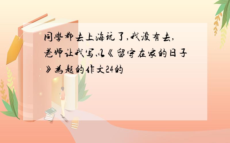 同学都去上海玩了,我没有去,老师让我写以《留守在家的日子》为题的作文24的