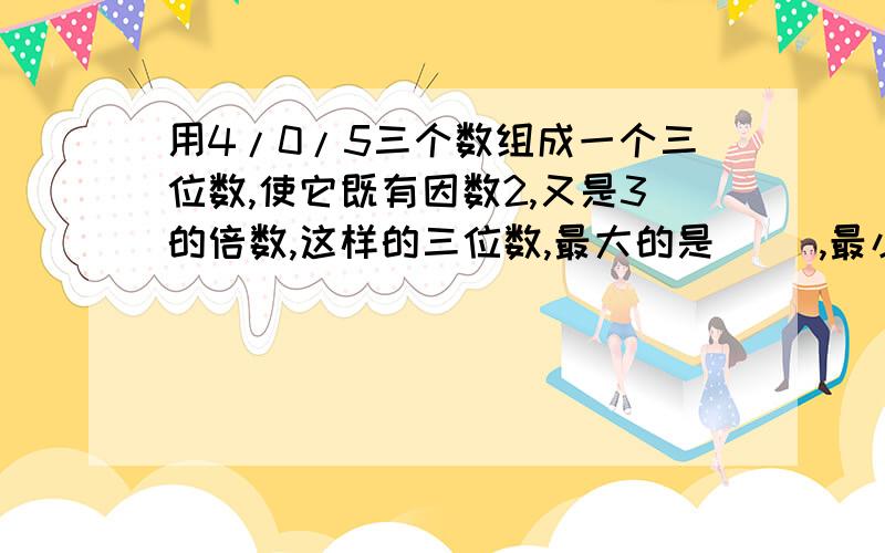 用4/0/5三个数组成一个三位数,使它既有因数2,又是3的倍数,这样的三位数,最大的是（ ）,最小的是（ ）