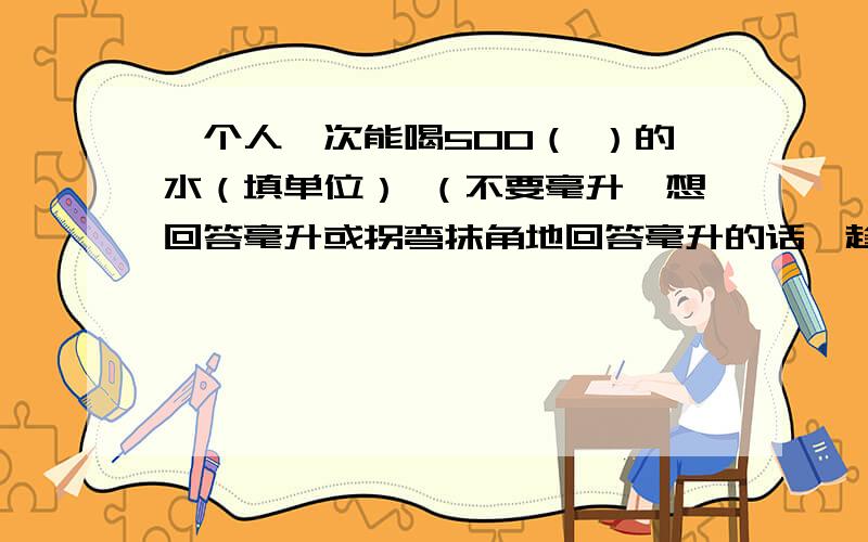 一个人一次能喝500（ ）的水（填单位） （不要毫升,想回答毫升或拐弯抹角地回答毫升的话,趁早别回答那500毫升是那是一整瓶饮料啊,谁能无意喝那么多?除非故意和被迫·······应该是重