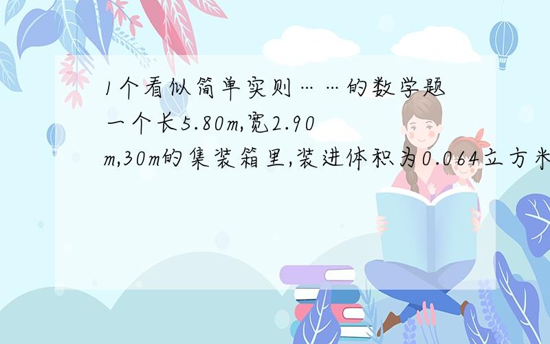 1个看似简单实则……的数学题一个长5.80m,宽2.90m,30m的集装箱里,装进体积为0.064立方米的正方体的纸箱,最多可装多少只这样的纸箱?