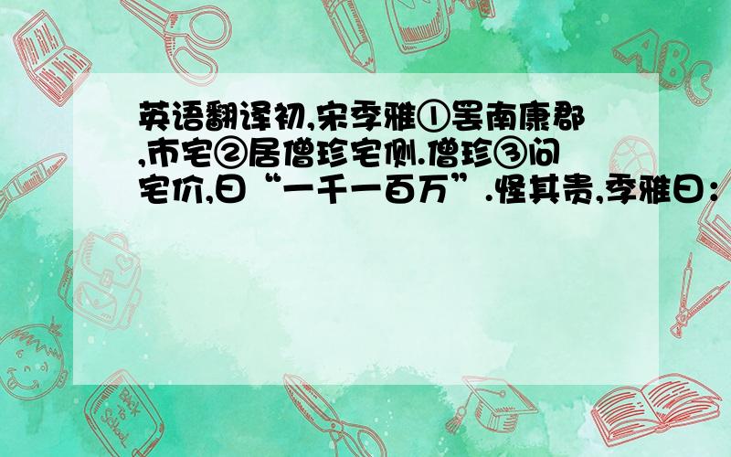 英语翻译初,宋季雅①罢南康郡,市宅②居僧珍宅侧.僧珍③问宅价,曰“一千一百万”.怪其贵,季雅曰：“一百万买宅,千万买邻.”及僧珍生子,季雅往贺,署函曰“钱一千”.阍④人少之,弗为通,强