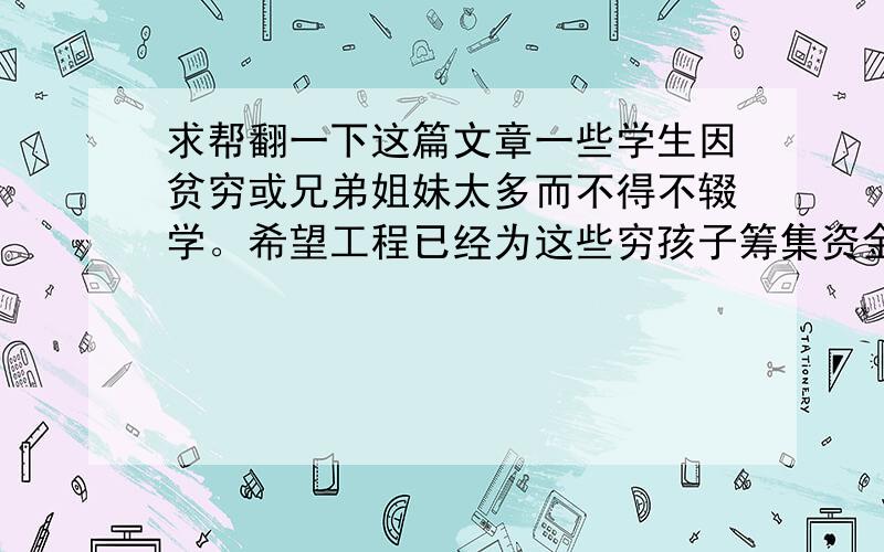 求帮翻一下这篇文章一些学生因贫穷或兄弟姐妹太多而不得不辍学。希望工程已经为这些穷孩子筹集资金：他们建了许多学校，训练了很多老师。我们也应该尽力去帮助他们：给他们捐钱、