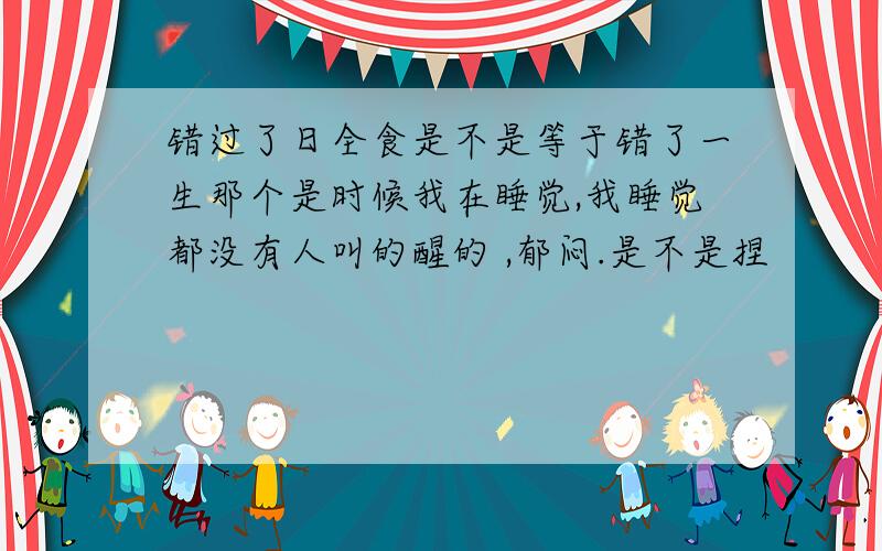 错过了日全食是不是等于错了一生那个是时候我在睡觉,我睡觉都没有人叫的醒的 ,郁闷.是不是捏