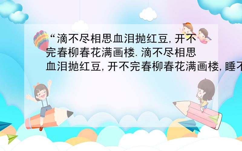 “滴不尽相思血泪抛红豆,开不完春柳春花满画楼.滴不尽相思血泪抛红豆,开不完春柳春花满画楼,睡不稳的纱窗风雨黄昏后,忘不了新愁与旧愁.咽不下玉粒金莼噎满喉,照不见菱花镜里形容瘦.