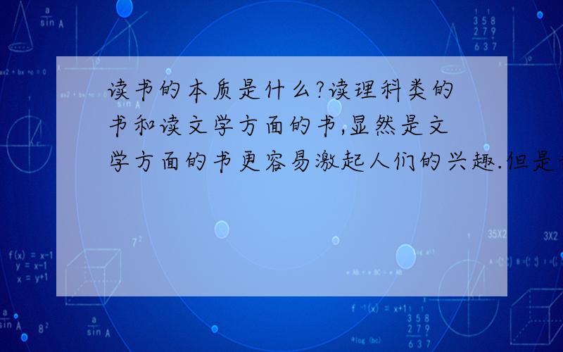 读书的本质是什么?读理科类的书和读文学方面的书,显然是文学方面的书更容易激起人们的兴趣.但是我作为一名理科生,基本上就是抱着数学物理之类的理科书看的恼火.常言道读书使人高尚,