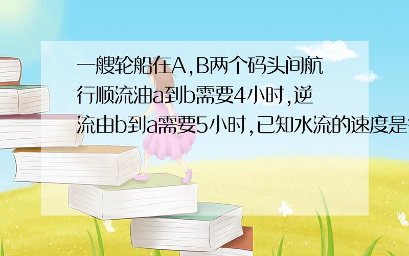 一艘轮船在A,B两个码头间航行顺流油a到b需要4小时,逆流由b到a需要5小时,已知水流的速度是每小时2千米,求船在静水中的航行速度.