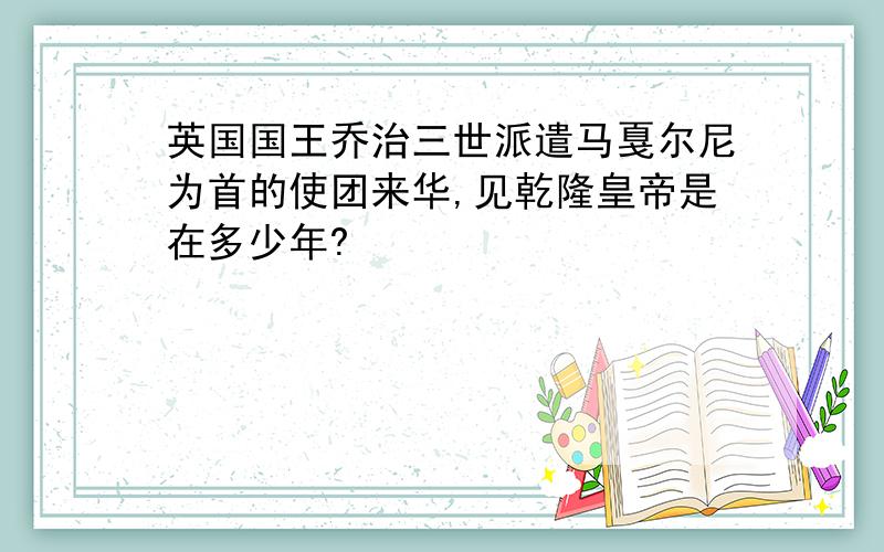 英国国王乔治三世派遣马戛尔尼为首的使团来华,见乾隆皇帝是在多少年?