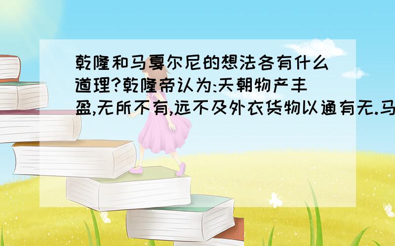 乾隆和马戛尔尼的想法各有什么道理?乾隆帝认为:天朝物产丰盈,无所不有,远不及外衣货物以通有无.马噶尔尼认为:如果中国禁止英国人贸易或给他们造成重大的损失,那么只需几艘战船就能摧