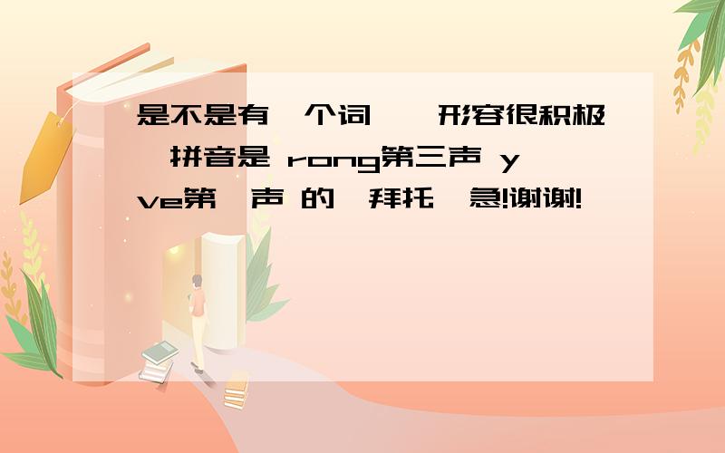 是不是有一个词——形容很积极,拼音是 rong第三声 yve第一声 的,拜托,急!谢谢!