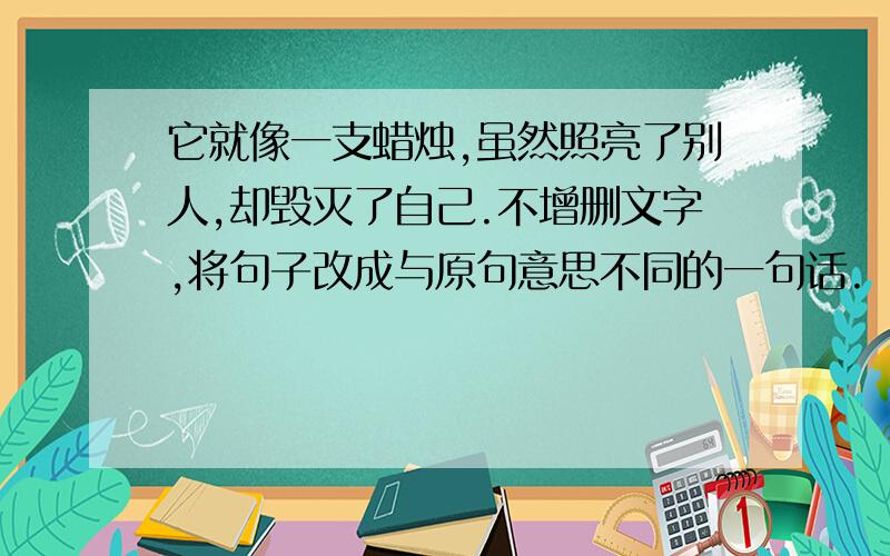 它就像一支蜡烛,虽然照亮了别人,却毁灭了自己.不增删文字,将句子改成与原句意思不同的一句话.