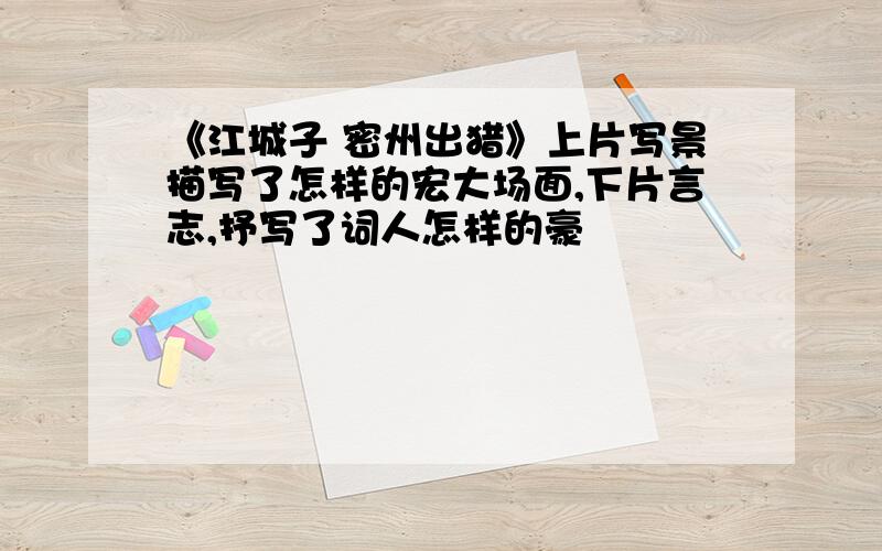 《江城子 密州出猎》上片写景描写了怎样的宏大场面,下片言志,抒写了词人怎样的豪