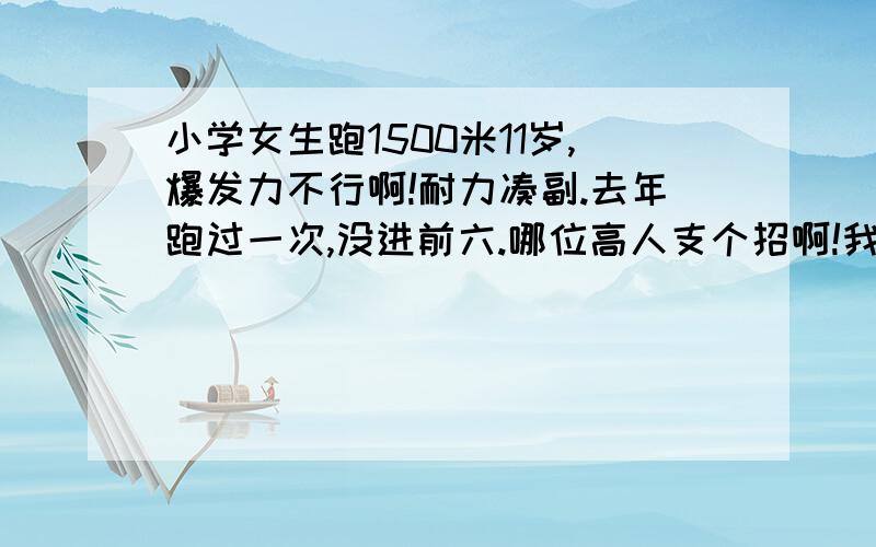 小学女生跑1500米11岁,爆发力不行啊!耐力凑副.去年跑过一次,没进前六.哪位高人支个招啊!我还害怕发令枪啊!第一名太强