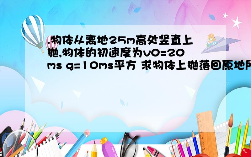 .物体从离地25m高处竖直上抛,物体的初速度为v0=20ms g=10ms平方 求物体上抛落回原地所用时间