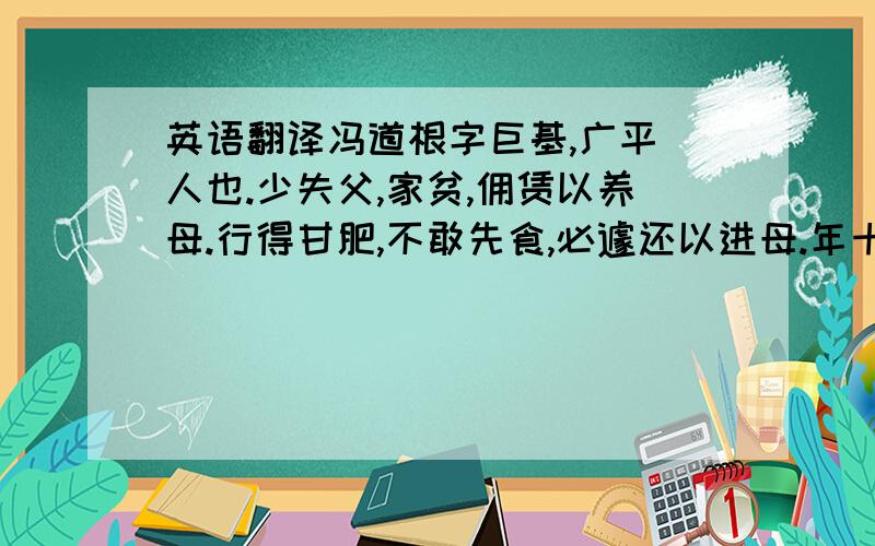 英语翻译冯道根字巨基,广平酇人也.少失父,家贫,佣赁以养母.行得甘肥,不敢先食,必遽还以进母.年十三,以孝闻于乡里.郡召为主簿,辞不就.年十六,乡人蔡道斑为湖阳戍主,攻蛮锡城,反为蛮所困,