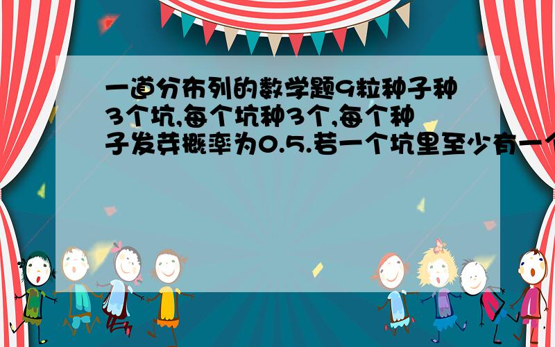 一道分布列的数学题9粒种子种3个坑,每个坑种3个,每个种子发芽概率为0.5.若一个坑里至少有一个发芽,则算合格,不合格则需要补种,不中一个坑10元,用X表示补种费用,求X的分布列X 0 10 20 30P 0.67