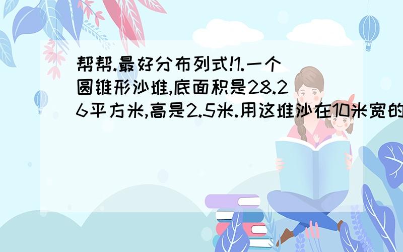 帮帮.最好分布列式!1.一个圆锥形沙堆,底面积是28.26平方米,高是2.5米.用这堆沙在10米宽的路上铺2厘米厚的路面,能铺多少米?2.一块蜂窝煤高9厘米,宽12厘米.共有12个孔（孔是空心的）,每孔2厘米