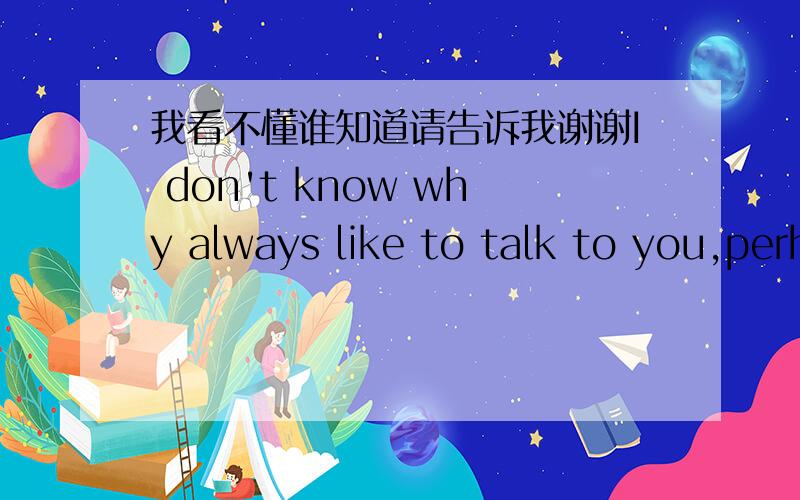 我看不懂谁知道请告诉我谢谢I don't know why always like to talk to you,perhaps have a feeling.Some of the things I experience when they are young,let me be full of the fear of the world.I can't express my true self.But with an understandi