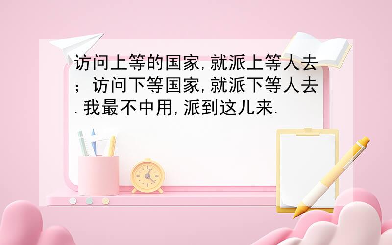 访问上等的国家,就派上等人去；访问下等国家,就派下等人去.我最不中用,派到这儿来.