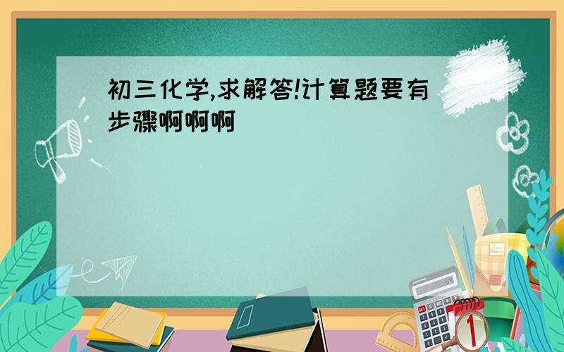 初三化学,求解答!计算题要有步骤啊啊啊