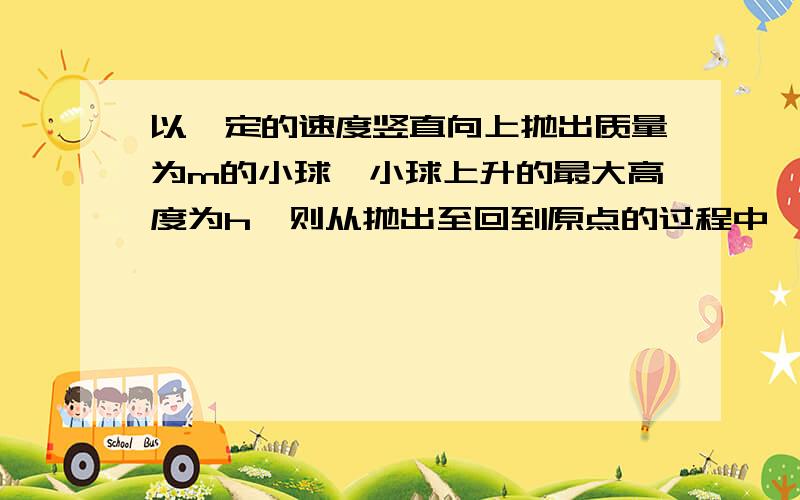 以一定的速度竖直向上抛出质量为m的小球,小球上升的最大高度为h,则从抛出至回到原点的过程中,重力对小球做的功为多少?a.0. b.mgh.c.-2mgh.d.2mgh